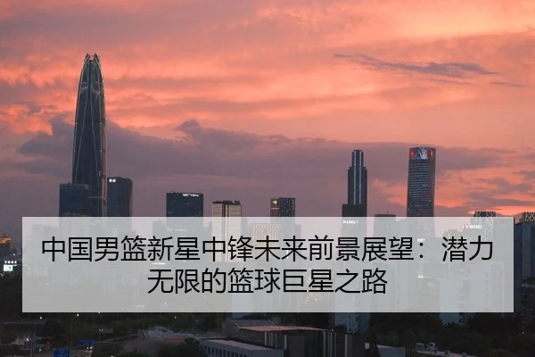 中国男篮新星中锋未来前景展望：潜力无限的篮球巨星之路